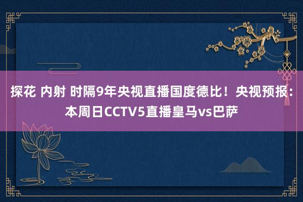 探花 内射 时隔9年央视直播国度德比！央视预报：本周日CCTV5直播皇马vs巴萨