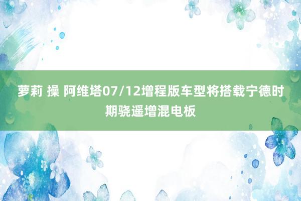 萝莉 操 阿维塔07/12增程版车型将搭载宁德时期骁遥增混电板