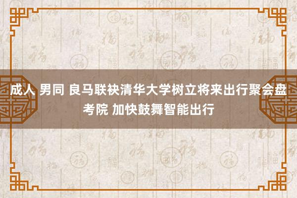 成人 男同 良马联袂清华大学树立将来出行聚会盘考院 加快鼓舞智能出行