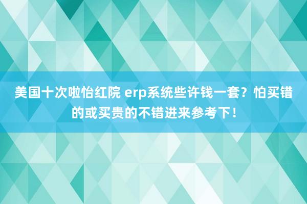 美国十次啦怡红院 erp系统些许钱一套？怕买错的或买贵的不错进来参考下！