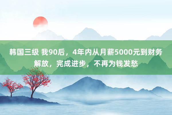 韩国三级 我90后，4年内从月薪5000元到财务解放，完成进步，不再为钱发愁