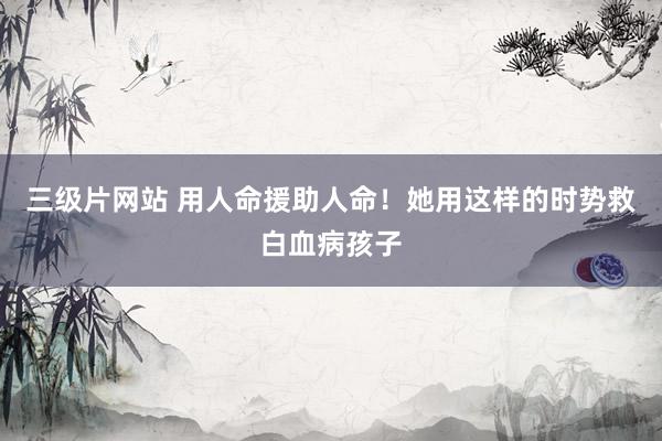 三级片网站 用人命援助人命！她用这样的时势救白血病孩子