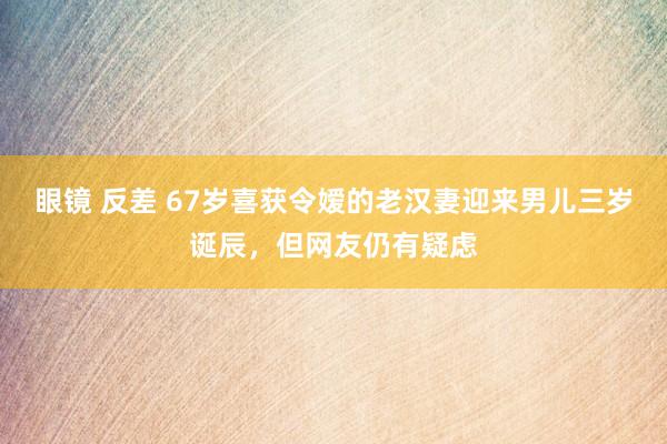 眼镜 反差 67岁喜获令嫒的老汉妻迎来男儿三岁诞辰，但网友仍有疑虑