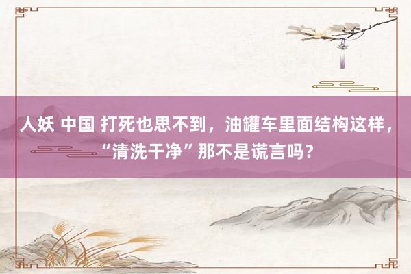 人妖 中国 打死也思不到，油罐车里面结构这样，“清洗干净”那不是谎言吗？