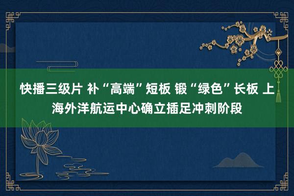 快播三级片 补“高端”短板 锻“绿色”长板 上海外洋航运中心确立插足冲刺阶段