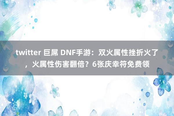 twitter 巨屌 DNF手游：双火属性挫折火了，火属性伤害翻倍？6张庆幸符免费领