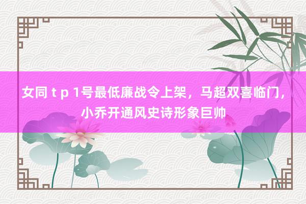 女同 t p 1号最低廉战令上架，马超双喜临门，小乔开通风史诗形象巨帅