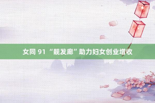 女同 91 “靓发廊”助力妇女创业增收