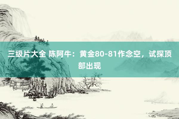 三级片大全 陈阿牛：黄金80-81作念空，试探顶部出现