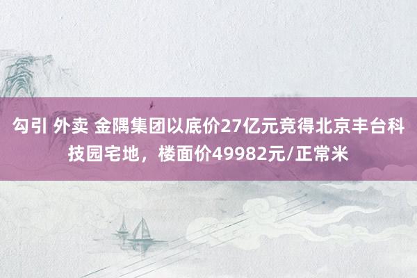 勾引 外卖 金隅集团以底价27亿元竞得北京丰台科技园宅地，楼面价49982元/正常米