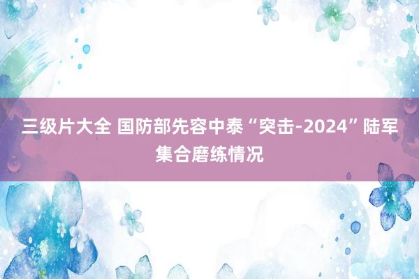 三级片大全 国防部先容中泰“突击-2024”陆军集合磨练情况