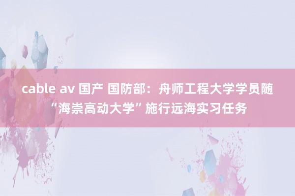 cable av 国产 国防部：舟师工程大学学员随“海崇高动大学”施行远海实习任务