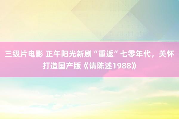 三级片电影 正午阳光新剧“重返”七零年代，关怀打造国产版《请陈述1988》