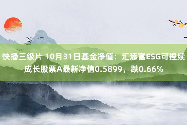 快播三级片 10月31日基金净值：汇添富ESG可捏续成长股票A最新净值0.5899，跌0.66%