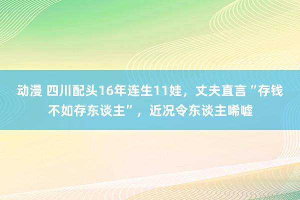 动漫 四川配头16年连生11娃，丈夫直言“存钱不如存东谈主”，近况令东谈主唏嘘