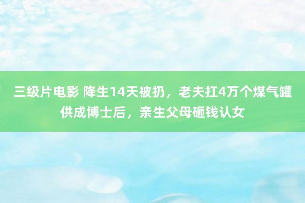 三级片电影 降生14天被扔，老夫扛4万个煤气罐供成博士后，亲生父母砸钱认女