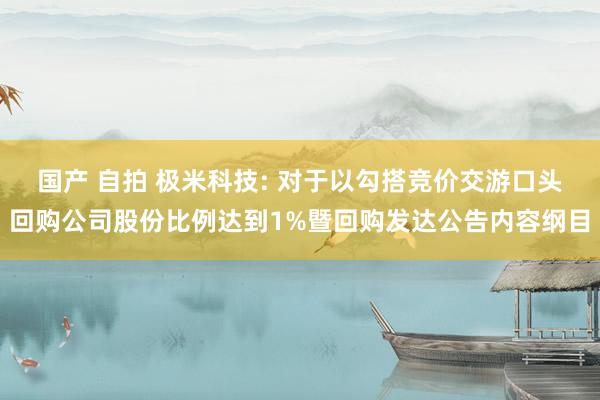 国产 自拍 极米科技: 对于以勾搭竞价交游口头回购公司股份比例达到1%暨回购发达公告内容纲目