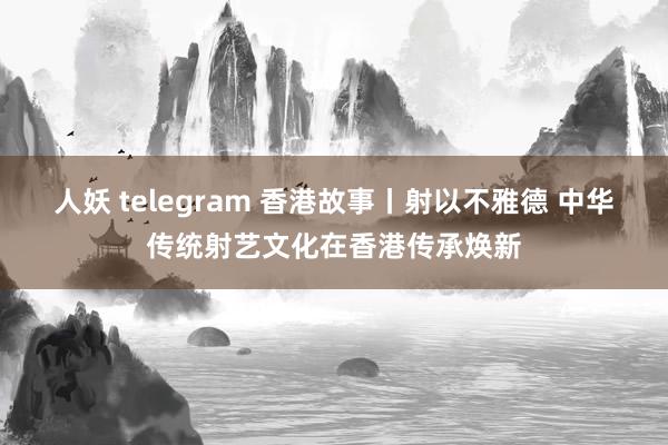 人妖 telegram 香港故事丨射以不雅德 中华传统射艺文化在香港传承焕新