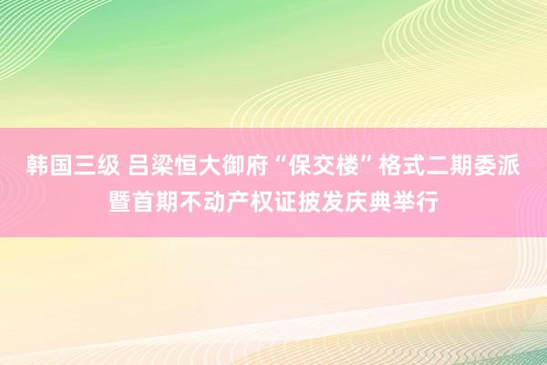 韩国三级 吕梁恒大御府“保交楼”格式二期委派暨首期不动产权证披发庆典举行