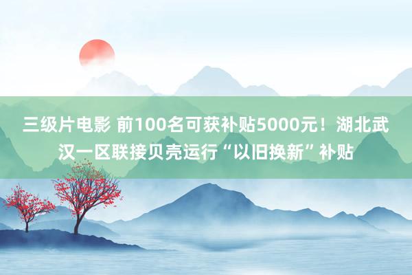 三级片电影 前100名可获补贴5000元！湖北武汉一区联接贝壳运行“以旧换新”补贴