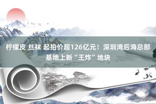 柠檬皮 丝袜 起拍价超126亿元！深圳湾后海总部基地上新“王炸”地块