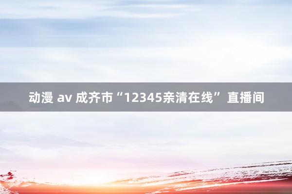 动漫 av 成齐市“12345亲清在线” 直播间