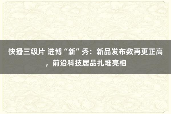 快播三级片 进博“新”秀：新品发布数再更正高，前沿科技居品扎堆亮相