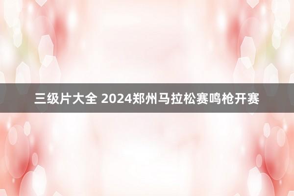 三级片大全 2024郑州马拉松赛鸣枪开赛