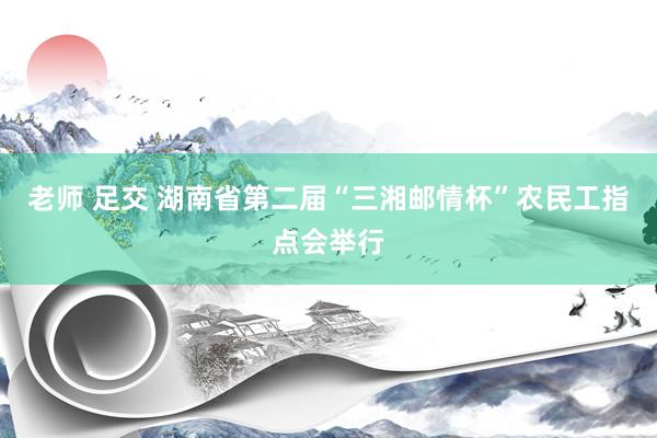 老师 足交 湖南省第二届“三湘邮情杯”农民工指点会举行