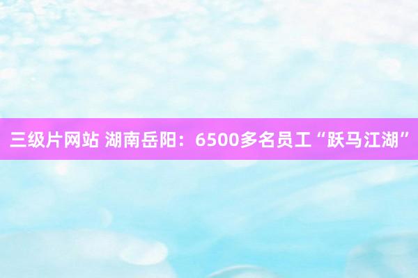 三级片网站 湖南岳阳：6500多名员工“跃马江湖”