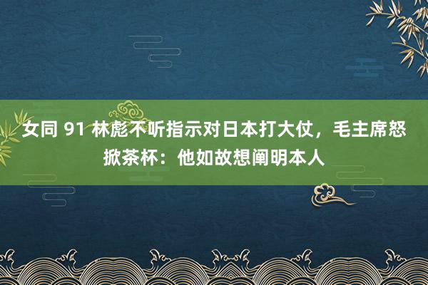 女同 91 林彪不听指示对日本打大仗，毛主席怒掀茶杯：他如故想阐明本人