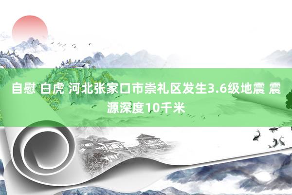 自慰 白虎 河北张家口市崇礼区发生3.6级地震 震源深度10千米