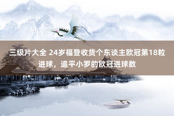 三级片大全 24岁福登收货个东谈主欧冠第18粒进球，追平小罗的欧冠进球数