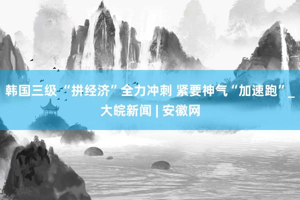 韩国三级 “拼经济”全力冲刺 紧要神气“加速跑”_大皖新闻 | 安徽网