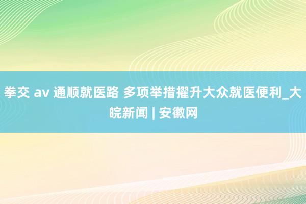 拳交 av 通顺就医路 多项举措擢升大众就医便利_大皖新闻 | 安徽网