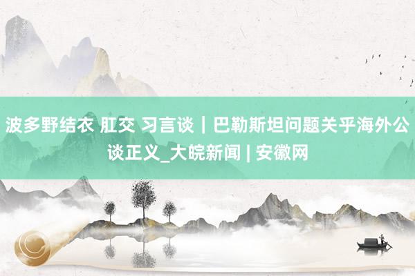 波多野结衣 肛交 习言谈｜巴勒斯坦问题关乎海外公谈正义_大皖新闻 | 安徽网