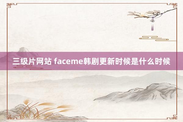 三级片网站 faceme韩剧更新时候是什么时候