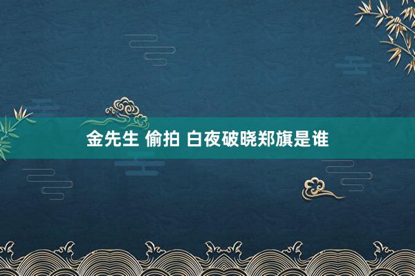 金先生 偷拍 白夜破晓郑旗是谁