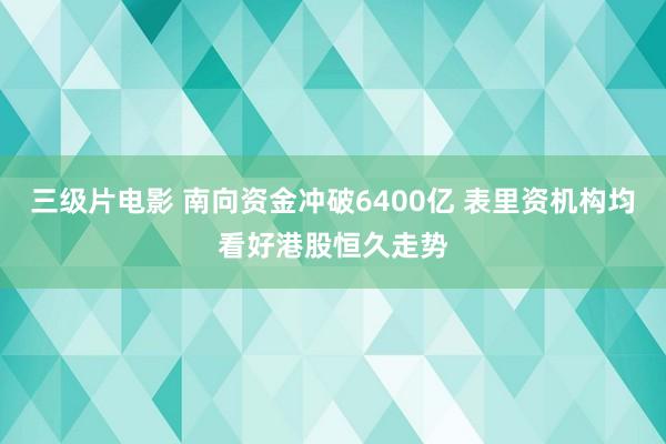 三级片电影 南向资金冲破6400亿 表里资机构均看好港股恒久走势