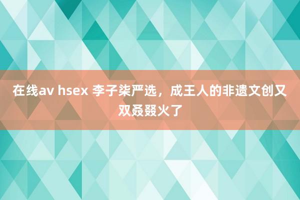 在线av hsex 李子柒严选，成王人的非遗文创又双叒叕火了