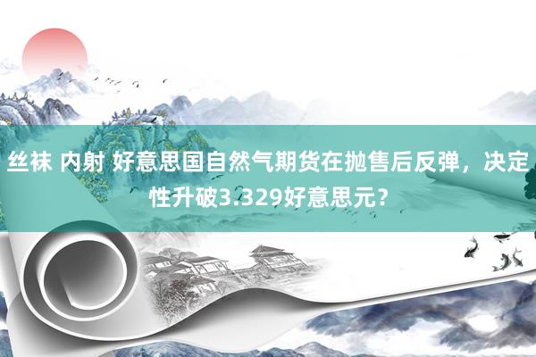 丝袜 内射 好意思国自然气期货在抛售后反弹，决定性升破3.329好意思元？