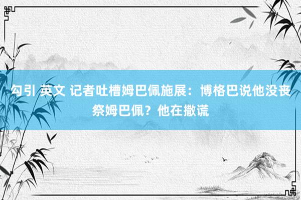 勾引 英文 记者吐槽姆巴佩施展：博格巴说他没丧祭姆巴佩？他在撒谎