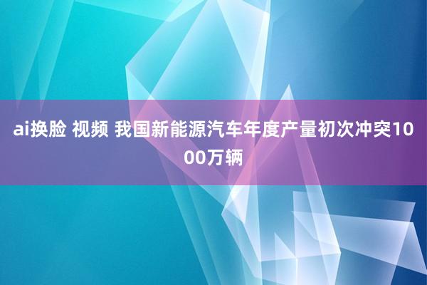 ai换脸 视频 我国新能源汽车年度产量初次冲突1000万辆