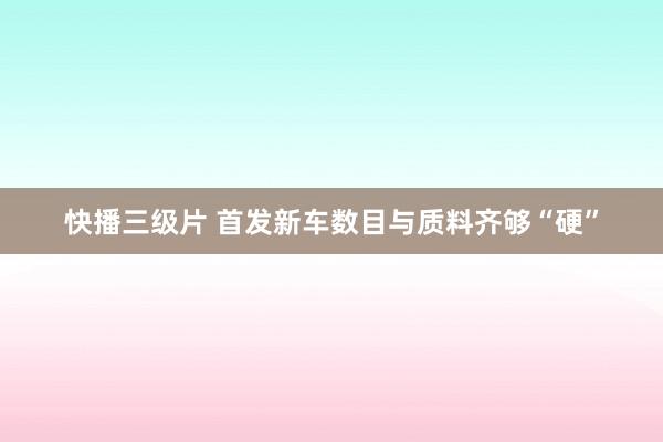 快播三级片 首发新车数目与质料齐够“硬”