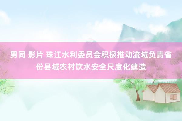 男同 影片 珠江水利委员会积极推动流域负责省份县域农村饮水安全尺度化建造