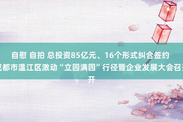 自慰 自拍 总投资85亿元、16个形式纠合签约 成都市温江区激动“立园满园”行径暨企业发展大会召开