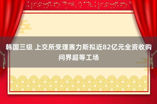 韩国三级 上交所受理赛力斯拟近82亿元全资收购问界超等工场