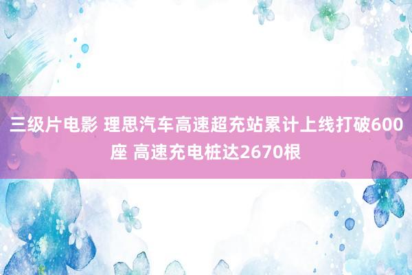 三级片电影 理思汽车高速超充站累计上线打破600座 高速充电桩达2670根