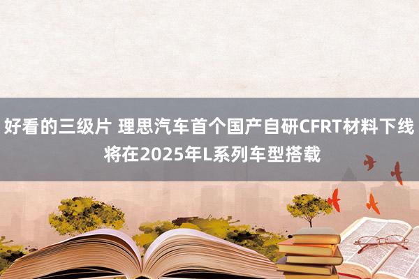 好看的三级片 理思汽车首个国产自研CFRT材料下线 将在2025年L系列车型搭载