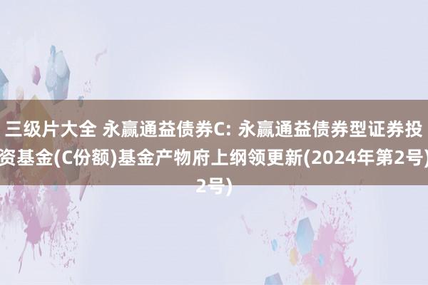 三级片大全 永赢通益债券C: 永赢通益债券型证券投资基金(C份额)基金产物府上纲领更新(2024年第2号)